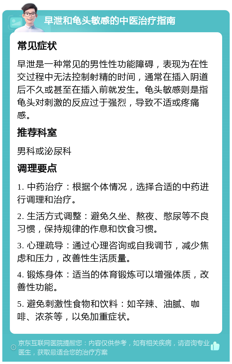 早泄和龟头敏感的中医治疗指南 常见症状 早泄是一种常见的男性性功能障碍，表现为在性交过程中无法控制射精的时间，通常在插入阴道后不久或甚至在插入前就发生。龟头敏感则是指龟头对刺激的反应过于强烈，导致不适或疼痛感。 推荐科室 男科或泌尿科 调理要点 1. 中药治疗：根据个体情况，选择合适的中药进行调理和治疗。 2. 生活方式调整：避免久坐、熬夜、憋尿等不良习惯，保持规律的作息和饮食习惯。 3. 心理疏导：通过心理咨询或自我调节，减少焦虑和压力，改善性生活质量。 4. 锻炼身体：适当的体育锻炼可以增强体质，改善性功能。 5. 避免刺激性食物和饮料：如辛辣、油腻、咖啡、浓茶等，以免加重症状。