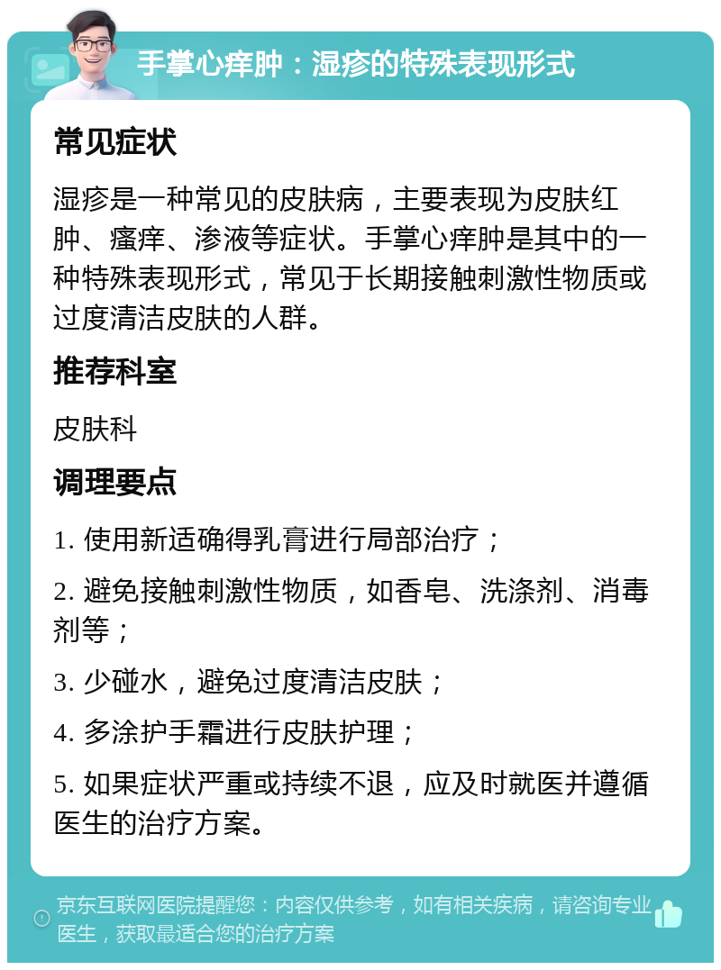 手掌心痒肿：湿疹的特殊表现形式 常见症状 湿疹是一种常见的皮肤病，主要表现为皮肤红肿、瘙痒、渗液等症状。手掌心痒肿是其中的一种特殊表现形式，常见于长期接触刺激性物质或过度清洁皮肤的人群。 推荐科室 皮肤科 调理要点 1. 使用新适确得乳膏进行局部治疗； 2. 避免接触刺激性物质，如香皂、洗涤剂、消毒剂等； 3. 少碰水，避免过度清洁皮肤； 4. 多涂护手霜进行皮肤护理； 5. 如果症状严重或持续不退，应及时就医并遵循医生的治疗方案。