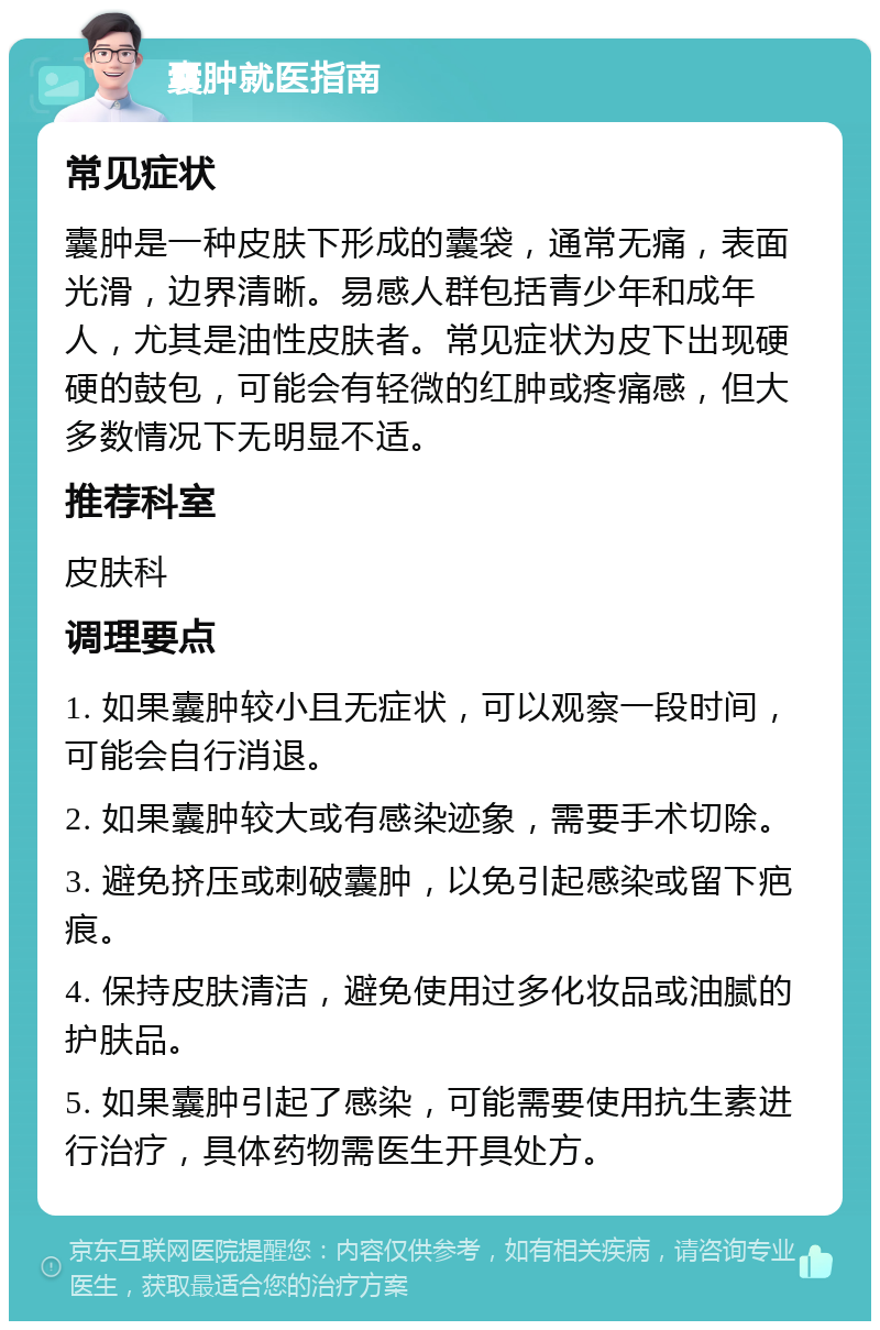 囊肿就医指南 常见症状 囊肿是一种皮肤下形成的囊袋，通常无痛，表面光滑，边界清晰。易感人群包括青少年和成年人，尤其是油性皮肤者。常见症状为皮下出现硬硬的鼓包，可能会有轻微的红肿或疼痛感，但大多数情况下无明显不适。 推荐科室 皮肤科 调理要点 1. 如果囊肿较小且无症状，可以观察一段时间，可能会自行消退。 2. 如果囊肿较大或有感染迹象，需要手术切除。 3. 避免挤压或刺破囊肿，以免引起感染或留下疤痕。 4. 保持皮肤清洁，避免使用过多化妆品或油腻的护肤品。 5. 如果囊肿引起了感染，可能需要使用抗生素进行治疗，具体药物需医生开具处方。