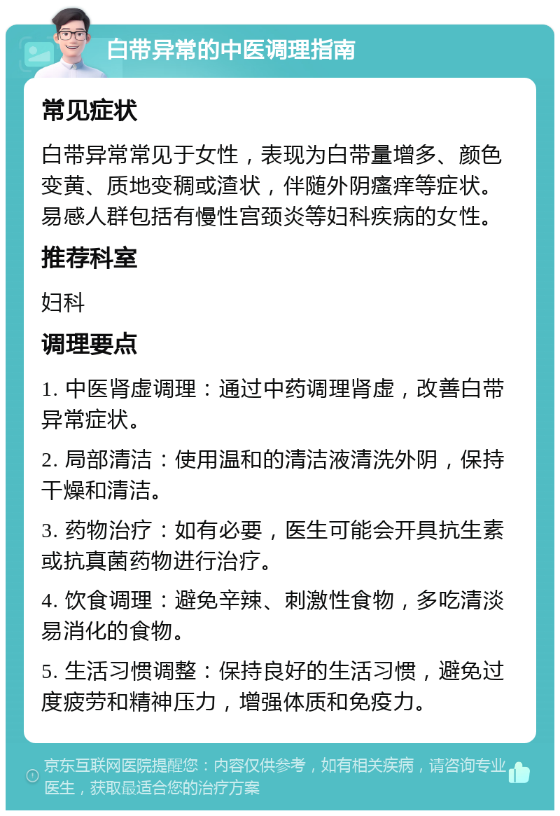 白带异常的中医调理指南 常见症状 白带异常常见于女性，表现为白带量增多、颜色变黄、质地变稠或渣状，伴随外阴瘙痒等症状。易感人群包括有慢性宫颈炎等妇科疾病的女性。 推荐科室 妇科 调理要点 1. 中医肾虚调理：通过中药调理肾虚，改善白带异常症状。 2. 局部清洁：使用温和的清洁液清洗外阴，保持干燥和清洁。 3. 药物治疗：如有必要，医生可能会开具抗生素或抗真菌药物进行治疗。 4. 饮食调理：避免辛辣、刺激性食物，多吃清淡易消化的食物。 5. 生活习惯调整：保持良好的生活习惯，避免过度疲劳和精神压力，增强体质和免疫力。