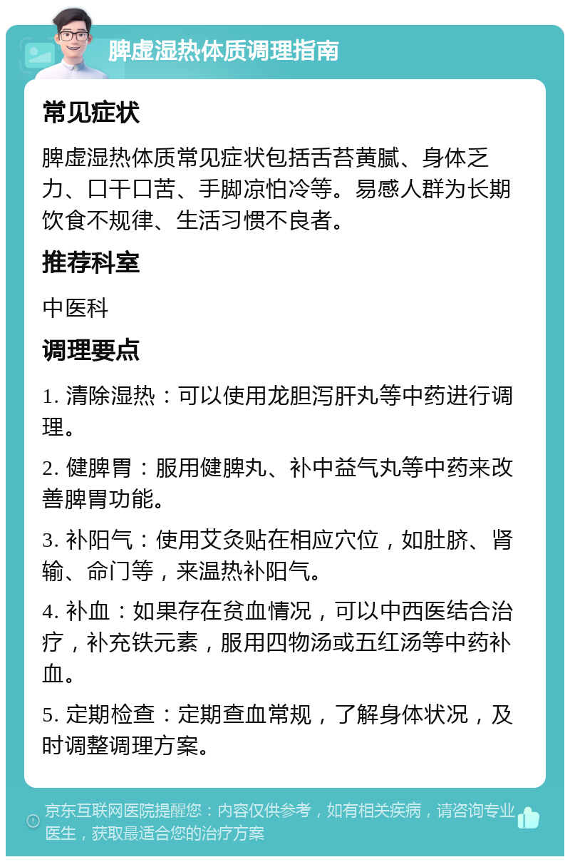 脾虚湿热体质调理指南 常见症状 脾虚湿热体质常见症状包括舌苔黄腻、身体乏力、口干口苦、手脚凉怕冷等。易感人群为长期饮食不规律、生活习惯不良者。 推荐科室 中医科 调理要点 1. 清除湿热：可以使用龙胆泻肝丸等中药进行调理。 2. 健脾胃：服用健脾丸、补中益气丸等中药来改善脾胃功能。 3. 补阳气：使用艾灸贴在相应穴位，如肚脐、肾输、命门等，来温热补阳气。 4. 补血：如果存在贫血情况，可以中西医结合治疗，补充铁元素，服用四物汤或五红汤等中药补血。 5. 定期检查：定期查血常规，了解身体状况，及时调整调理方案。