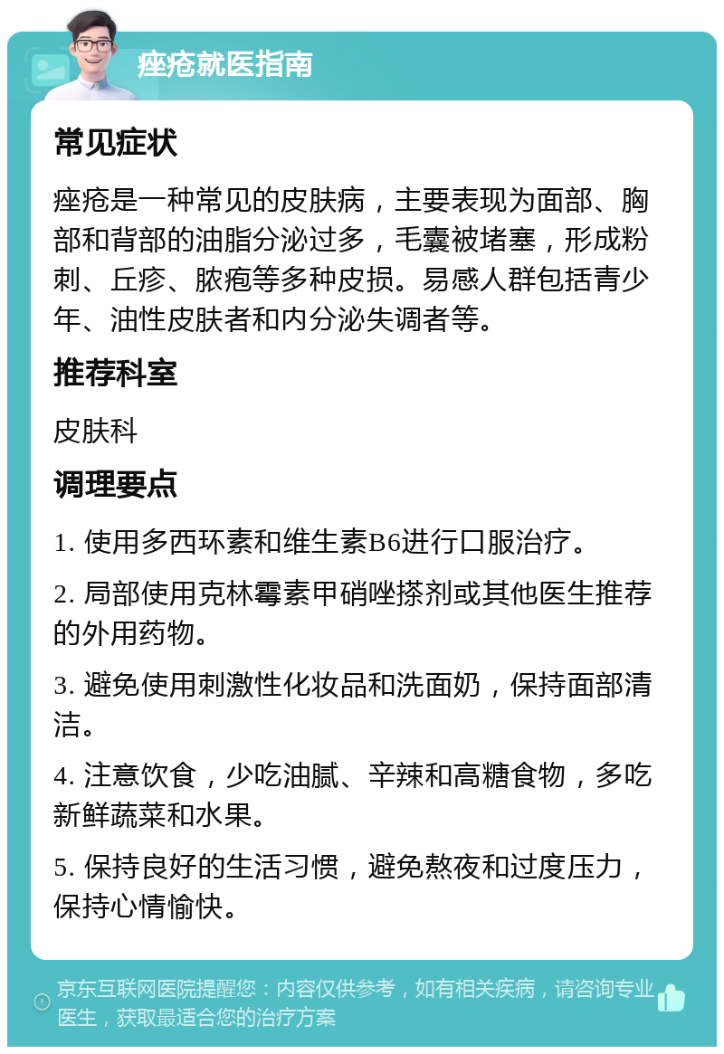 痤疮就医指南 常见症状 痤疮是一种常见的皮肤病，主要表现为面部、胸部和背部的油脂分泌过多，毛囊被堵塞，形成粉刺、丘疹、脓疱等多种皮损。易感人群包括青少年、油性皮肤者和内分泌失调者等。 推荐科室 皮肤科 调理要点 1. 使用多西环素和维生素B6进行口服治疗。 2. 局部使用克林霉素甲硝唑搽剂或其他医生推荐的外用药物。 3. 避免使用刺激性化妆品和洗面奶，保持面部清洁。 4. 注意饮食，少吃油腻、辛辣和高糖食物，多吃新鲜蔬菜和水果。 5. 保持良好的生活习惯，避免熬夜和过度压力，保持心情愉快。