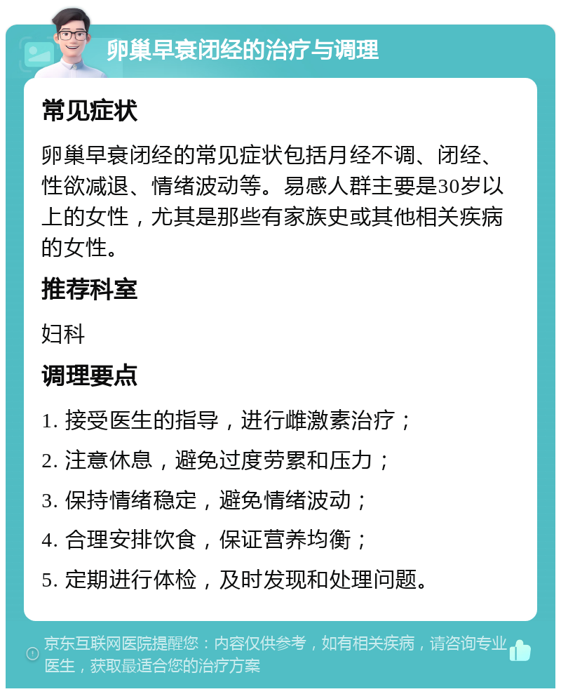 卵巢早衰闭经的治疗与调理 常见症状 卵巢早衰闭经的常见症状包括月经不调、闭经、性欲减退、情绪波动等。易感人群主要是30岁以上的女性，尤其是那些有家族史或其他相关疾病的女性。 推荐科室 妇科 调理要点 1. 接受医生的指导，进行雌激素治疗； 2. 注意休息，避免过度劳累和压力； 3. 保持情绪稳定，避免情绪波动； 4. 合理安排饮食，保证营养均衡； 5. 定期进行体检，及时发现和处理问题。