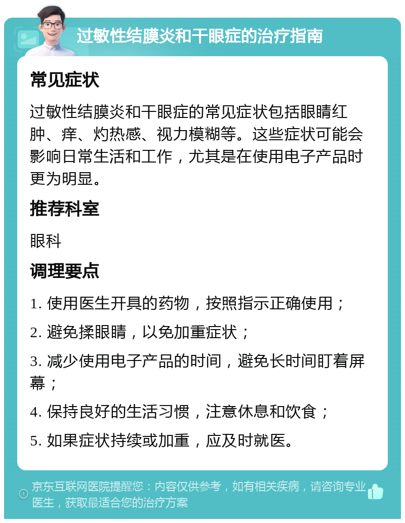 过敏性结膜炎和干眼症的治疗指南 常见症状 过敏性结膜炎和干眼症的常见症状包括眼睛红肿、痒、灼热感、视力模糊等。这些症状可能会影响日常生活和工作，尤其是在使用电子产品时更为明显。 推荐科室 眼科 调理要点 1. 使用医生开具的药物，按照指示正确使用； 2. 避免揉眼睛，以免加重症状； 3. 减少使用电子产品的时间，避免长时间盯着屏幕； 4. 保持良好的生活习惯，注意休息和饮食； 5. 如果症状持续或加重，应及时就医。