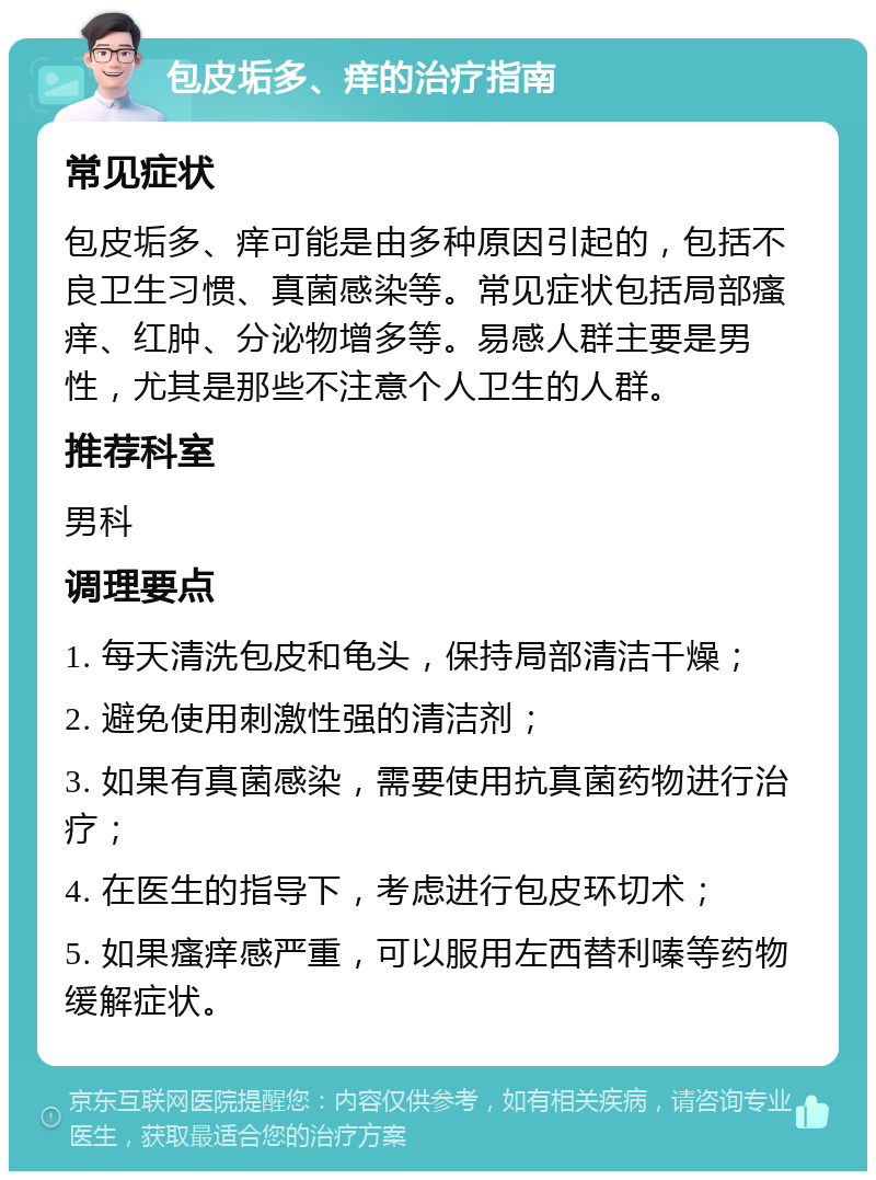 包皮垢多、痒的治疗指南 常见症状 包皮垢多、痒可能是由多种原因引起的，包括不良卫生习惯、真菌感染等。常见症状包括局部瘙痒、红肿、分泌物增多等。易感人群主要是男性，尤其是那些不注意个人卫生的人群。 推荐科室 男科 调理要点 1. 每天清洗包皮和龟头，保持局部清洁干燥； 2. 避免使用刺激性强的清洁剂； 3. 如果有真菌感染，需要使用抗真菌药物进行治疗； 4. 在医生的指导下，考虑进行包皮环切术； 5. 如果瘙痒感严重，可以服用左西替利嗪等药物缓解症状。