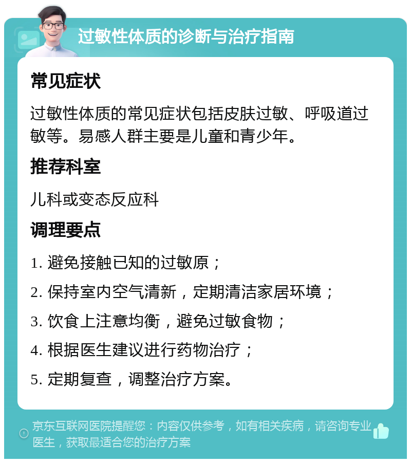 过敏性体质的诊断与治疗指南 常见症状 过敏性体质的常见症状包括皮肤过敏、呼吸道过敏等。易感人群主要是儿童和青少年。 推荐科室 儿科或变态反应科 调理要点 1. 避免接触已知的过敏原； 2. 保持室内空气清新，定期清洁家居环境； 3. 饮食上注意均衡，避免过敏食物； 4. 根据医生建议进行药物治疗； 5. 定期复查，调整治疗方案。