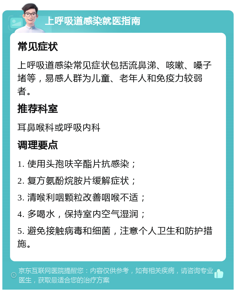 上呼吸道感染就医指南 常见症状 上呼吸道感染常见症状包括流鼻涕、咳嗽、嗓子堵等，易感人群为儿童、老年人和免疫力较弱者。 推荐科室 耳鼻喉科或呼吸内科 调理要点 1. 使用头孢呋辛酯片抗感染； 2. 复方氨酚烷胺片缓解症状； 3. 清喉利咽颗粒改善咽喉不适； 4. 多喝水，保持室内空气湿润； 5. 避免接触病毒和细菌，注意个人卫生和防护措施。