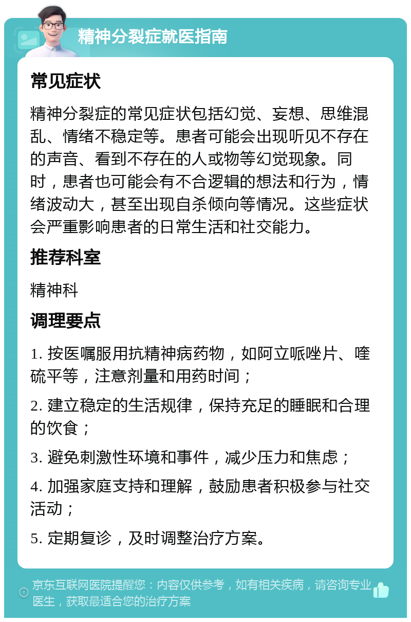 精神分裂症就医指南 常见症状 精神分裂症的常见症状包括幻觉、妄想、思维混乱、情绪不稳定等。患者可能会出现听见不存在的声音、看到不存在的人或物等幻觉现象。同时，患者也可能会有不合逻辑的想法和行为，情绪波动大，甚至出现自杀倾向等情况。这些症状会严重影响患者的日常生活和社交能力。 推荐科室 精神科 调理要点 1. 按医嘱服用抗精神病药物，如阿立哌唑片、喹硫平等，注意剂量和用药时间； 2. 建立稳定的生活规律，保持充足的睡眠和合理的饮食； 3. 避免刺激性环境和事件，减少压力和焦虑； 4. 加强家庭支持和理解，鼓励患者积极参与社交活动； 5. 定期复诊，及时调整治疗方案。