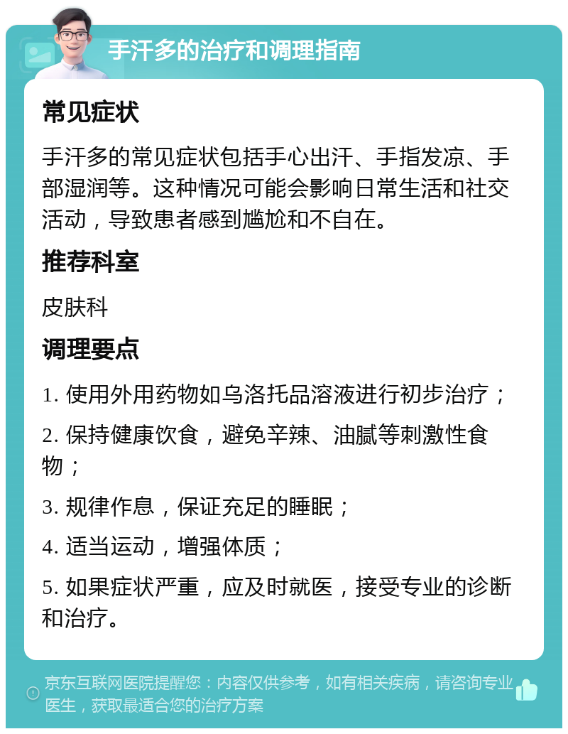 手汗多的治疗和调理指南 常见症状 手汗多的常见症状包括手心出汗、手指发凉、手部湿润等。这种情况可能会影响日常生活和社交活动，导致患者感到尴尬和不自在。 推荐科室 皮肤科 调理要点 1. 使用外用药物如乌洛托品溶液进行初步治疗； 2. 保持健康饮食，避免辛辣、油腻等刺激性食物； 3. 规律作息，保证充足的睡眠； 4. 适当运动，增强体质； 5. 如果症状严重，应及时就医，接受专业的诊断和治疗。