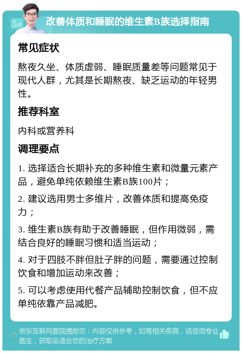 改善体质和睡眠的维生素B族选择指南 常见症状 熬夜久坐、体质虚弱、睡眠质量差等问题常见于现代人群，尤其是长期熬夜、缺乏运动的年轻男性。 推荐科室 内科或营养科 调理要点 1. 选择适合长期补充的多种维生素和微量元素产品，避免单纯依赖维生素B族100片； 2. 建议选用男士多维片，改善体质和提高免疫力； 3. 维生素B族有助于改善睡眠，但作用微弱，需结合良好的睡眠习惯和适当运动； 4. 对于四肢不胖但肚子胖的问题，需要通过控制饮食和增加运动来改善； 5. 可以考虑使用代餐产品辅助控制饮食，但不应单纯依靠产品减肥。