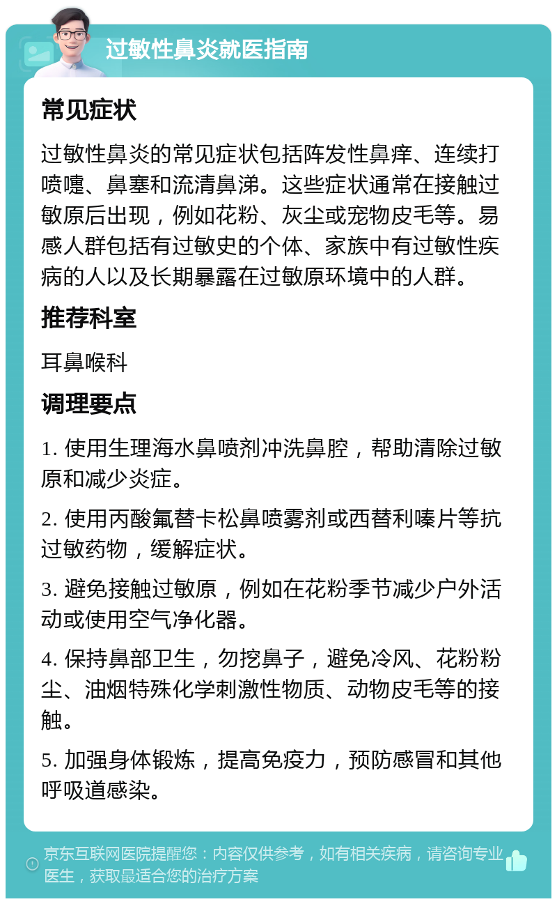 过敏性鼻炎就医指南 常见症状 过敏性鼻炎的常见症状包括阵发性鼻痒、连续打喷嚏、鼻塞和流清鼻涕。这些症状通常在接触过敏原后出现，例如花粉、灰尘或宠物皮毛等。易感人群包括有过敏史的个体、家族中有过敏性疾病的人以及长期暴露在过敏原环境中的人群。 推荐科室 耳鼻喉科 调理要点 1. 使用生理海水鼻喷剂冲洗鼻腔，帮助清除过敏原和减少炎症。 2. 使用丙酸氟替卡松鼻喷雾剂或西替利嗪片等抗过敏药物，缓解症状。 3. 避免接触过敏原，例如在花粉季节减少户外活动或使用空气净化器。 4. 保持鼻部卫生，勿挖鼻子，避免冷风、花粉粉尘、油烟特殊化学刺激性物质、动物皮毛等的接触。 5. 加强身体锻炼，提高免疫力，预防感冒和其他呼吸道感染。