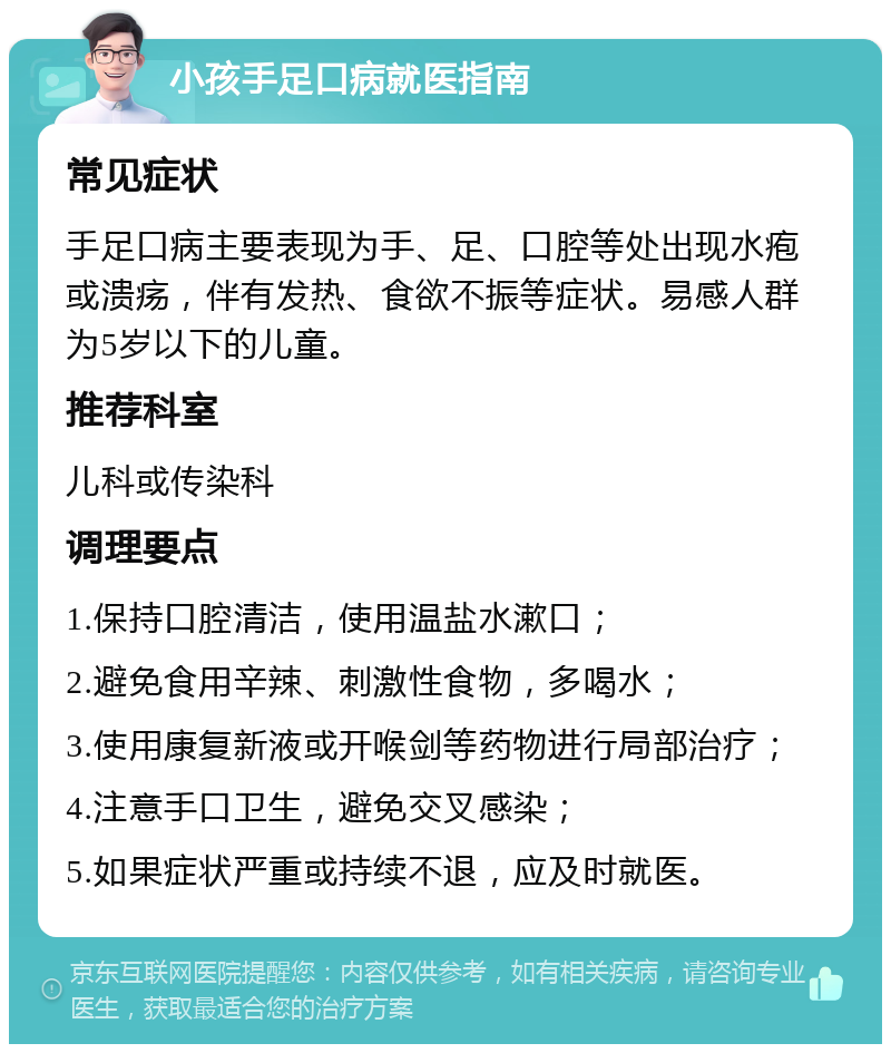 小孩手足口病就医指南 常见症状 手足口病主要表现为手、足、口腔等处出现水疱或溃疡，伴有发热、食欲不振等症状。易感人群为5岁以下的儿童。 推荐科室 儿科或传染科 调理要点 1.保持口腔清洁，使用温盐水漱口； 2.避免食用辛辣、刺激性食物，多喝水； 3.使用康复新液或开喉剑等药物进行局部治疗； 4.注意手口卫生，避免交叉感染； 5.如果症状严重或持续不退，应及时就医。