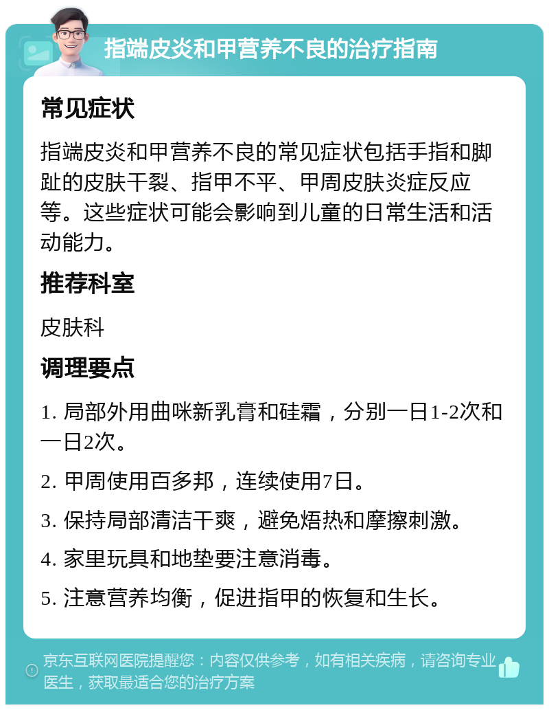 指端皮炎和甲营养不良的治疗指南 常见症状 指端皮炎和甲营养不良的常见症状包括手指和脚趾的皮肤干裂、指甲不平、甲周皮肤炎症反应等。这些症状可能会影响到儿童的日常生活和活动能力。 推荐科室 皮肤科 调理要点 1. 局部外用曲咪新乳膏和硅霜，分别一日1-2次和一日2次。 2. 甲周使用百多邦，连续使用7日。 3. 保持局部清洁干爽，避免焐热和摩擦刺激。 4. 家里玩具和地垫要注意消毒。 5. 注意营养均衡，促进指甲的恢复和生长。