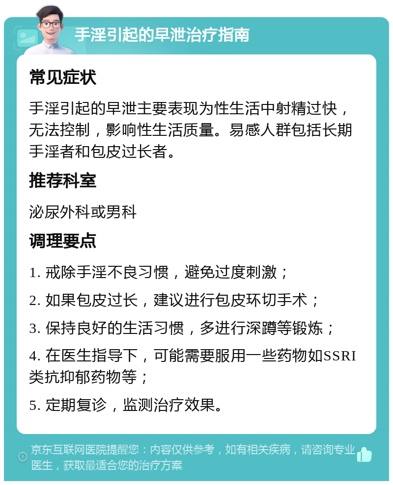 手淫引起的早泄治疗指南 常见症状 手淫引起的早泄主要表现为性生活中射精过快，无法控制，影响性生活质量。易感人群包括长期手淫者和包皮过长者。 推荐科室 泌尿外科或男科 调理要点 1. 戒除手淫不良习惯，避免过度刺激； 2. 如果包皮过长，建议进行包皮环切手术； 3. 保持良好的生活习惯，多进行深蹲等锻炼； 4. 在医生指导下，可能需要服用一些药物如SSRI类抗抑郁药物等； 5. 定期复诊，监测治疗效果。