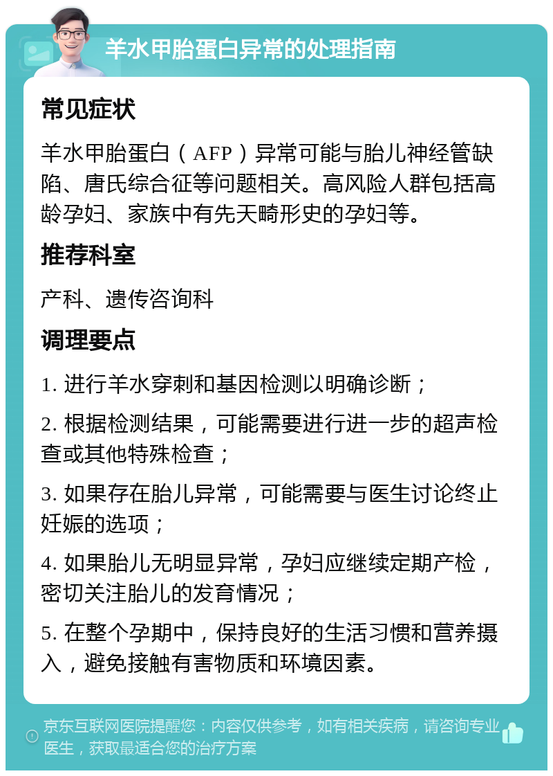 羊水甲胎蛋白异常的处理指南 常见症状 羊水甲胎蛋白（AFP）异常可能与胎儿神经管缺陷、唐氏综合征等问题相关。高风险人群包括高龄孕妇、家族中有先天畸形史的孕妇等。 推荐科室 产科、遗传咨询科 调理要点 1. 进行羊水穿刺和基因检测以明确诊断； 2. 根据检测结果，可能需要进行进一步的超声检查或其他特殊检查； 3. 如果存在胎儿异常，可能需要与医生讨论终止妊娠的选项； 4. 如果胎儿无明显异常，孕妇应继续定期产检，密切关注胎儿的发育情况； 5. 在整个孕期中，保持良好的生活习惯和营养摄入，避免接触有害物质和环境因素。