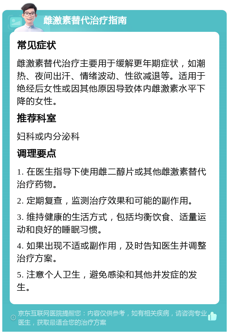 雌激素替代治疗指南 常见症状 雌激素替代治疗主要用于缓解更年期症状，如潮热、夜间出汗、情绪波动、性欲减退等。适用于绝经后女性或因其他原因导致体内雌激素水平下降的女性。 推荐科室 妇科或内分泌科 调理要点 1. 在医生指导下使用雌二醇片或其他雌激素替代治疗药物。 2. 定期复查，监测治疗效果和可能的副作用。 3. 维持健康的生活方式，包括均衡饮食、适量运动和良好的睡眠习惯。 4. 如果出现不适或副作用，及时告知医生并调整治疗方案。 5. 注意个人卫生，避免感染和其他并发症的发生。