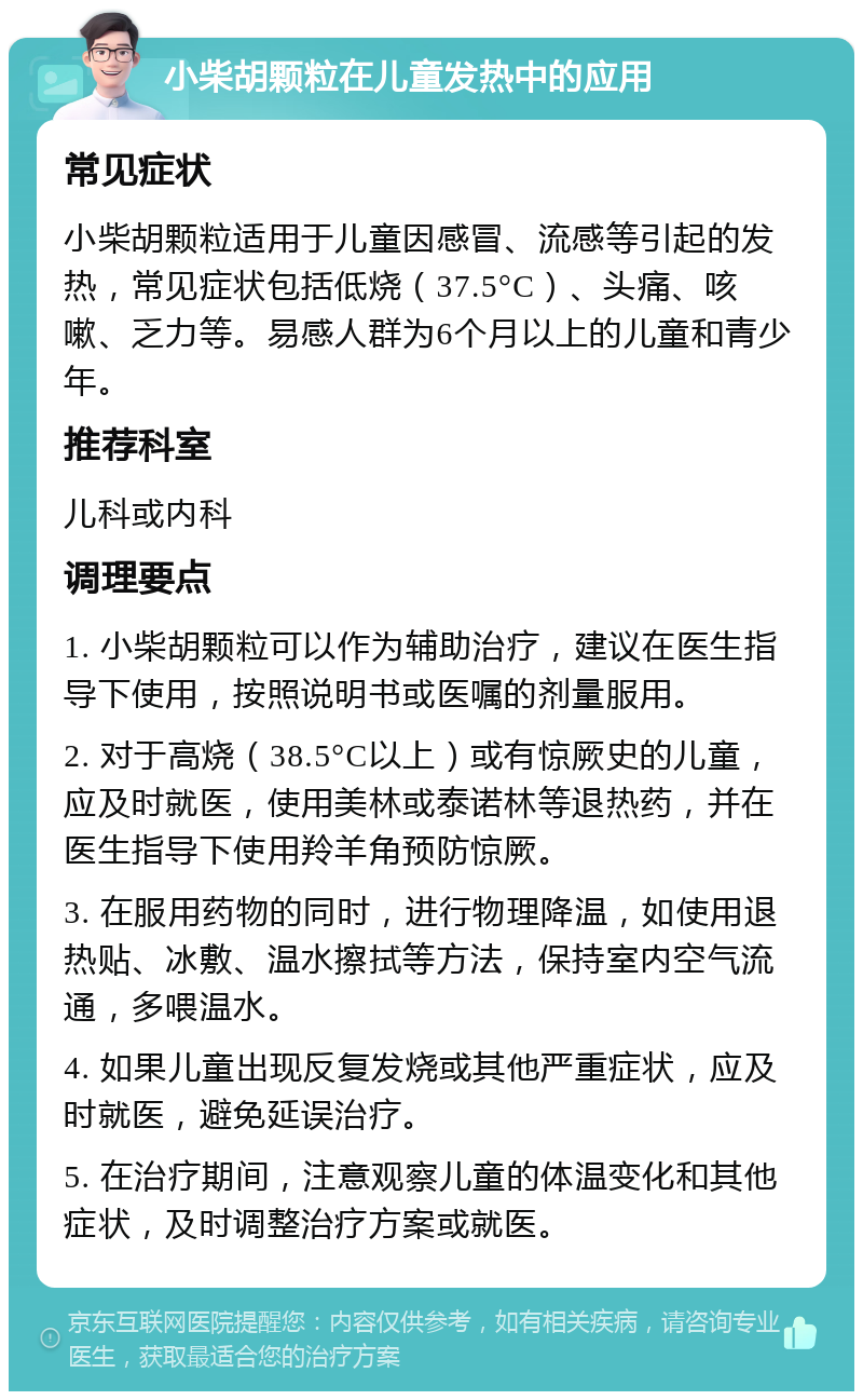 小柴胡颗粒在儿童发热中的应用 常见症状 小柴胡颗粒适用于儿童因感冒、流感等引起的发热，常见症状包括低烧（37.5°C）、头痛、咳嗽、乏力等。易感人群为6个月以上的儿童和青少年。 推荐科室 儿科或内科 调理要点 1. 小柴胡颗粒可以作为辅助治疗，建议在医生指导下使用，按照说明书或医嘱的剂量服用。 2. 对于高烧（38.5°C以上）或有惊厥史的儿童，应及时就医，使用美林或泰诺林等退热药，并在医生指导下使用羚羊角预防惊厥。 3. 在服用药物的同时，进行物理降温，如使用退热贴、冰敷、温水擦拭等方法，保持室内空气流通，多喂温水。 4. 如果儿童出现反复发烧或其他严重症状，应及时就医，避免延误治疗。 5. 在治疗期间，注意观察儿童的体温变化和其他症状，及时调整治疗方案或就医。