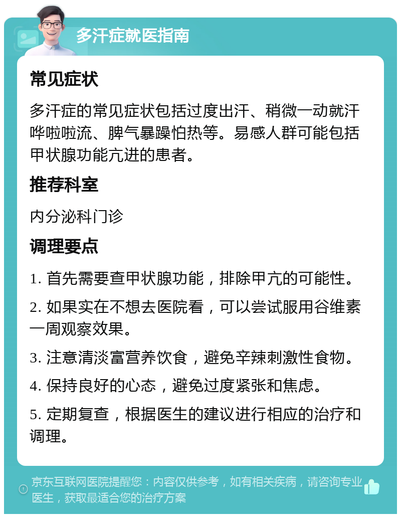 多汗症就医指南 常见症状 多汗症的常见症状包括过度出汗、稍微一动就汗哗啦啦流、脾气暴躁怕热等。易感人群可能包括甲状腺功能亢进的患者。 推荐科室 内分泌科门诊 调理要点 1. 首先需要查甲状腺功能，排除甲亢的可能性。 2. 如果实在不想去医院看，可以尝试服用谷维素一周观察效果。 3. 注意清淡富营养饮食，避免辛辣刺激性食物。 4. 保持良好的心态，避免过度紧张和焦虑。 5. 定期复查，根据医生的建议进行相应的治疗和调理。