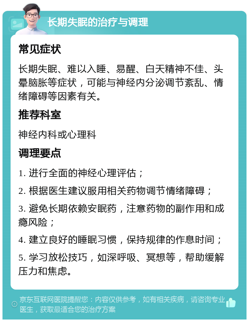 长期失眠的治疗与调理 常见症状 长期失眠、难以入睡、易醒、白天精神不佳、头晕脑胀等症状，可能与神经内分泌调节紊乱、情绪障碍等因素有关。 推荐科室 神经内科或心理科 调理要点 1. 进行全面的神经心理评估； 2. 根据医生建议服用相关药物调节情绪障碍； 3. 避免长期依赖安眠药，注意药物的副作用和成瘾风险； 4. 建立良好的睡眠习惯，保持规律的作息时间； 5. 学习放松技巧，如深呼吸、冥想等，帮助缓解压力和焦虑。