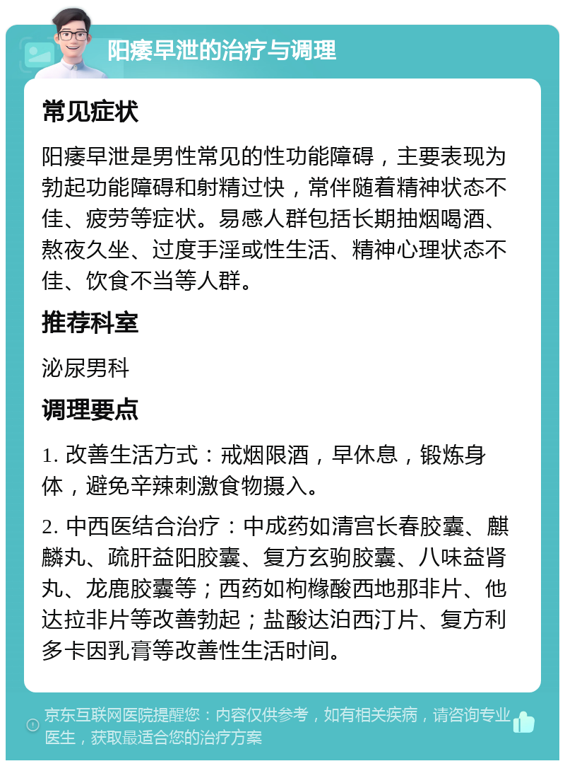 阳痿早泄的治疗与调理 常见症状 阳痿早泄是男性常见的性功能障碍，主要表现为勃起功能障碍和射精过快，常伴随着精神状态不佳、疲劳等症状。易感人群包括长期抽烟喝酒、熬夜久坐、过度手淫或性生活、精神心理状态不佳、饮食不当等人群。 推荐科室 泌尿男科 调理要点 1. 改善生活方式：戒烟限酒，早休息，锻炼身体，避免辛辣刺激食物摄入。 2. 中西医结合治疗：中成药如清宫长春胶囊、麒麟丸、疏肝益阳胶囊、复方玄驹胶囊、八味益肾丸、龙鹿胶囊等；西药如枸橼酸西地那非片、他达拉非片等改善勃起；盐酸达泊西汀片、复方利多卡因乳膏等改善性生活时间。