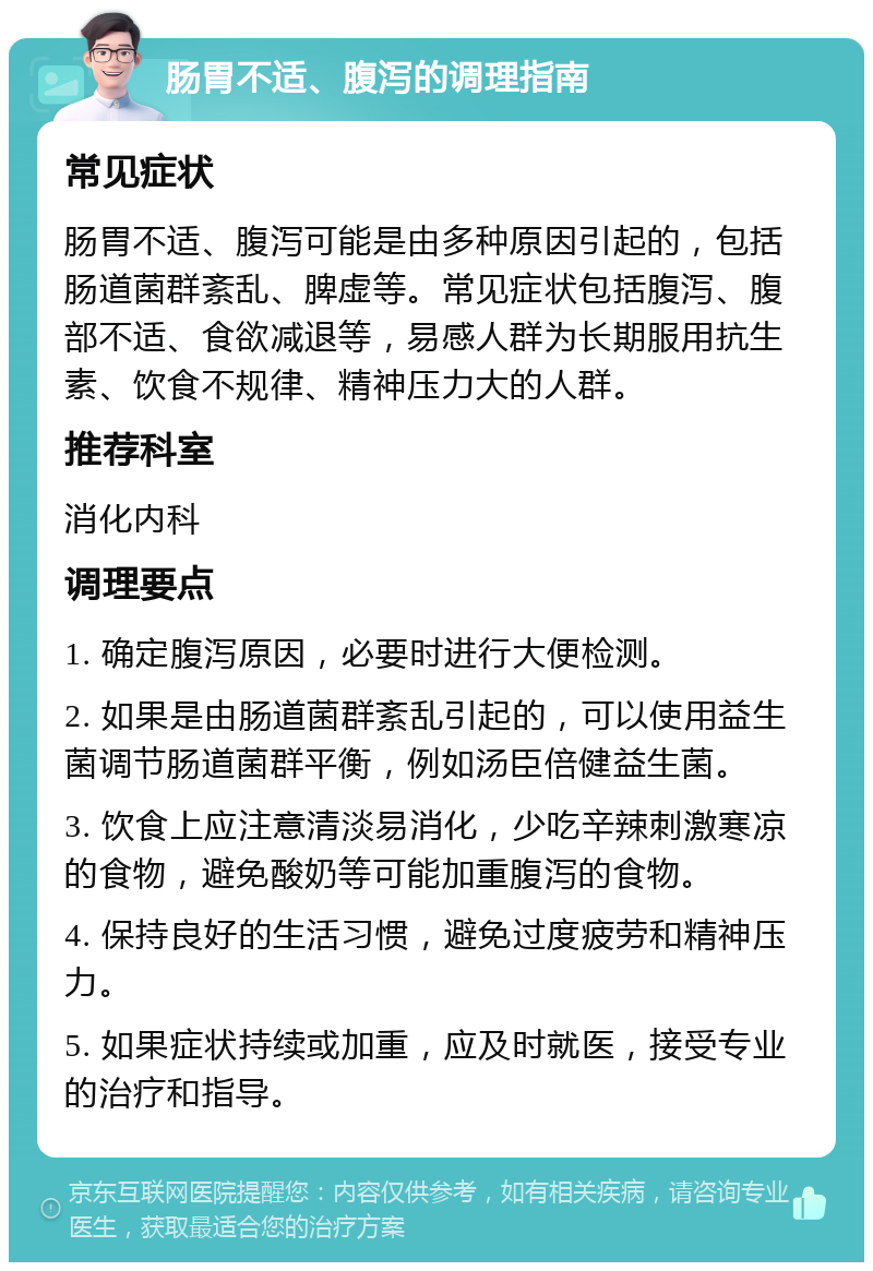 肠胃不适、腹泻的调理指南 常见症状 肠胃不适、腹泻可能是由多种原因引起的，包括肠道菌群紊乱、脾虚等。常见症状包括腹泻、腹部不适、食欲减退等，易感人群为长期服用抗生素、饮食不规律、精神压力大的人群。 推荐科室 消化内科 调理要点 1. 确定腹泻原因，必要时进行大便检测。 2. 如果是由肠道菌群紊乱引起的，可以使用益生菌调节肠道菌群平衡，例如汤臣倍健益生菌。 3. 饮食上应注意清淡易消化，少吃辛辣刺激寒凉的食物，避免酸奶等可能加重腹泻的食物。 4. 保持良好的生活习惯，避免过度疲劳和精神压力。 5. 如果症状持续或加重，应及时就医，接受专业的治疗和指导。