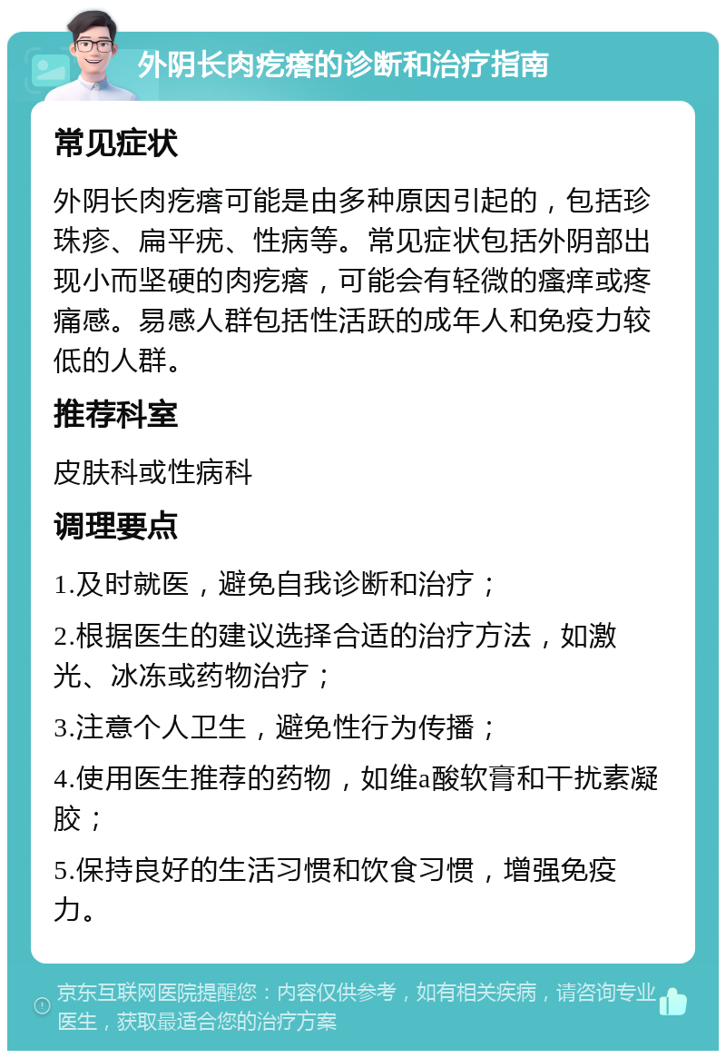 外阴长肉疙瘩的诊断和治疗指南 常见症状 外阴长肉疙瘩可能是由多种原因引起的，包括珍珠疹、扁平疣、性病等。常见症状包括外阴部出现小而坚硬的肉疙瘩，可能会有轻微的瘙痒或疼痛感。易感人群包括性活跃的成年人和免疫力较低的人群。 推荐科室 皮肤科或性病科 调理要点 1.及时就医，避免自我诊断和治疗； 2.根据医生的建议选择合适的治疗方法，如激光、冰冻或药物治疗； 3.注意个人卫生，避免性行为传播； 4.使用医生推荐的药物，如维a酸软膏和干扰素凝胶； 5.保持良好的生活习惯和饮食习惯，增强免疫力。