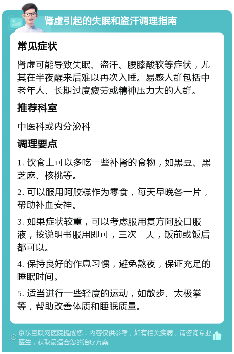 肾虚引起的失眠和盗汗调理指南 常见症状 肾虚可能导致失眠、盗汗、腰膝酸软等症状，尤其在半夜醒来后难以再次入睡。易感人群包括中老年人、长期过度疲劳或精神压力大的人群。 推荐科室 中医科或内分泌科 调理要点 1. 饮食上可以多吃一些补肾的食物，如黑豆、黑芝麻、核桃等。 2. 可以服用阿胶糕作为零食，每天早晚各一片，帮助补血安神。 3. 如果症状较重，可以考虑服用复方阿胶口服液，按说明书服用即可，三次一天，饭前或饭后都可以。 4. 保持良好的作息习惯，避免熬夜，保证充足的睡眠时间。 5. 适当进行一些轻度的运动，如散步、太极拳等，帮助改善体质和睡眠质量。