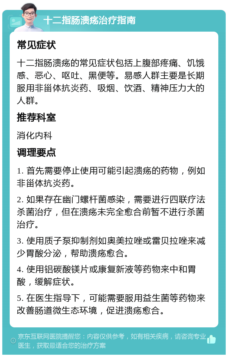 十二指肠溃疡治疗指南 常见症状 十二指肠溃疡的常见症状包括上腹部疼痛、饥饿感、恶心、呕吐、黑便等。易感人群主要是长期服用非甾体抗炎药、吸烟、饮酒、精神压力大的人群。 推荐科室 消化内科 调理要点 1. 首先需要停止使用可能引起溃疡的药物，例如非甾体抗炎药。 2. 如果存在幽门螺杆菌感染，需要进行四联疗法杀菌治疗，但在溃疡未完全愈合前暂不进行杀菌治疗。 3. 使用质子泵抑制剂如奥美拉唑或雷贝拉唑来减少胃酸分泌，帮助溃疡愈合。 4. 使用铝碳酸镁片或康复新液等药物来中和胃酸，缓解症状。 5. 在医生指导下，可能需要服用益生菌等药物来改善肠道微生态环境，促进溃疡愈合。