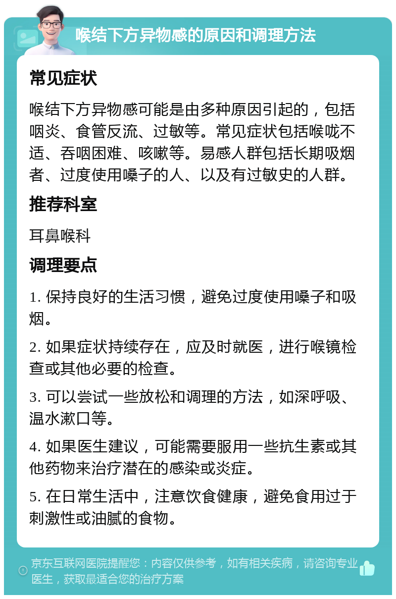 喉结下方异物感的原因和调理方法 常见症状 喉结下方异物感可能是由多种原因引起的，包括咽炎、食管反流、过敏等。常见症状包括喉咙不适、吞咽困难、咳嗽等。易感人群包括长期吸烟者、过度使用嗓子的人、以及有过敏史的人群。 推荐科室 耳鼻喉科 调理要点 1. 保持良好的生活习惯，避免过度使用嗓子和吸烟。 2. 如果症状持续存在，应及时就医，进行喉镜检查或其他必要的检查。 3. 可以尝试一些放松和调理的方法，如深呼吸、温水漱口等。 4. 如果医生建议，可能需要服用一些抗生素或其他药物来治疗潜在的感染或炎症。 5. 在日常生活中，注意饮食健康，避免食用过于刺激性或油腻的食物。