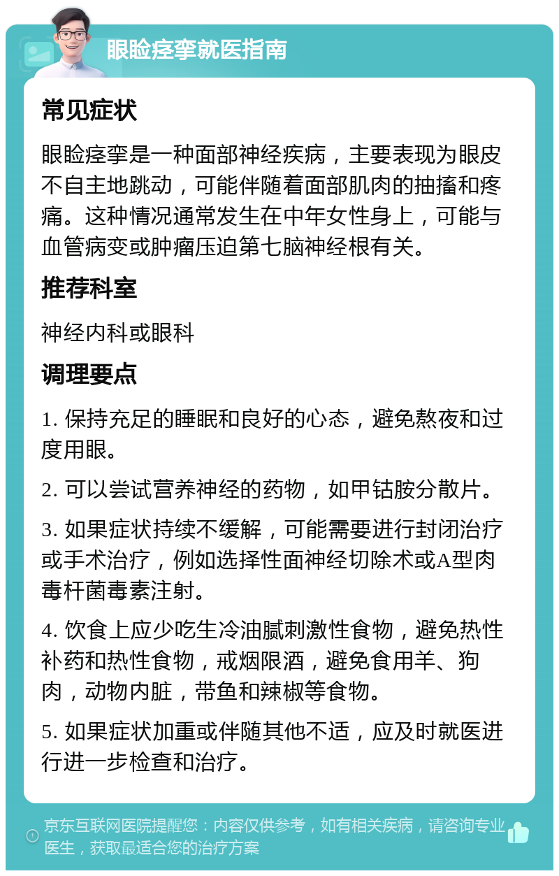 眼睑痉挛就医指南 常见症状 眼睑痉挛是一种面部神经疾病，主要表现为眼皮不自主地跳动，可能伴随着面部肌肉的抽搐和疼痛。这种情况通常发生在中年女性身上，可能与血管病变或肿瘤压迫第七脑神经根有关。 推荐科室 神经内科或眼科 调理要点 1. 保持充足的睡眠和良好的心态，避免熬夜和过度用眼。 2. 可以尝试营养神经的药物，如甲钴胺分散片。 3. 如果症状持续不缓解，可能需要进行封闭治疗或手术治疗，例如选择性面神经切除术或A型肉毒杆菌毒素注射。 4. 饮食上应少吃生冷油腻刺激性食物，避免热性补药和热性食物，戒烟限酒，避免食用羊、狗肉，动物内脏，带鱼和辣椒等食物。 5. 如果症状加重或伴随其他不适，应及时就医进行进一步检查和治疗。