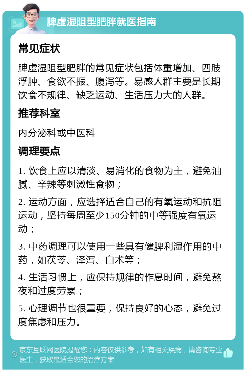 脾虚湿阻型肥胖就医指南 常见症状 脾虚湿阻型肥胖的常见症状包括体重增加、四肢浮肿、食欲不振、腹泻等。易感人群主要是长期饮食不规律、缺乏运动、生活压力大的人群。 推荐科室 内分泌科或中医科 调理要点 1. 饮食上应以清淡、易消化的食物为主，避免油腻、辛辣等刺激性食物； 2. 运动方面，应选择适合自己的有氧运动和抗阻运动，坚持每周至少150分钟的中等强度有氧运动； 3. 中药调理可以使用一些具有健脾利湿作用的中药，如茯苓、泽泻、白术等； 4. 生活习惯上，应保持规律的作息时间，避免熬夜和过度劳累； 5. 心理调节也很重要，保持良好的心态，避免过度焦虑和压力。