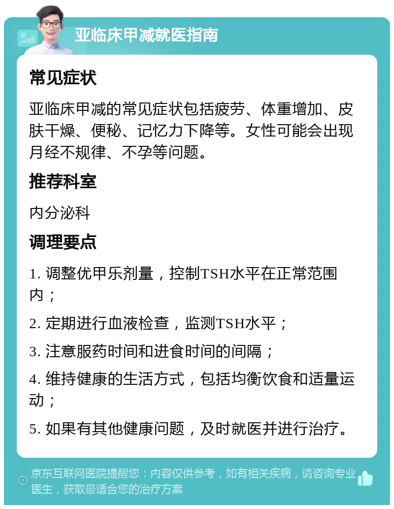 亚临床甲减就医指南 常见症状 亚临床甲减的常见症状包括疲劳、体重增加、皮肤干燥、便秘、记忆力下降等。女性可能会出现月经不规律、不孕等问题。 推荐科室 内分泌科 调理要点 1. 调整优甲乐剂量，控制TSH水平在正常范围内； 2. 定期进行血液检查，监测TSH水平； 3. 注意服药时间和进食时间的间隔； 4. 维持健康的生活方式，包括均衡饮食和适量运动； 5. 如果有其他健康问题，及时就医并进行治疗。