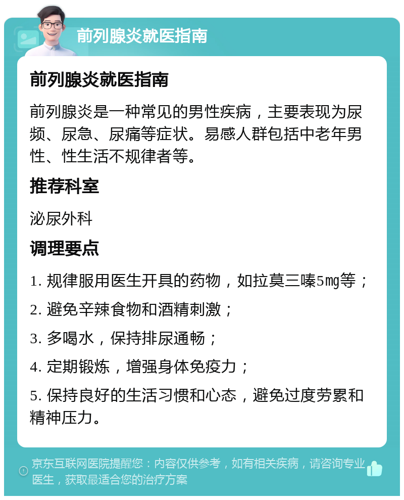 前列腺炎就医指南 前列腺炎就医指南 前列腺炎是一种常见的男性疾病，主要表现为尿频、尿急、尿痛等症状。易感人群包括中老年男性、性生活不规律者等。 推荐科室 泌尿外科 调理要点 1. 规律服用医生开具的药物，如拉莫三嗪5㎎等； 2. 避免辛辣食物和酒精刺激； 3. 多喝水，保持排尿通畅； 4. 定期锻炼，增强身体免疫力； 5. 保持良好的生活习惯和心态，避免过度劳累和精神压力。