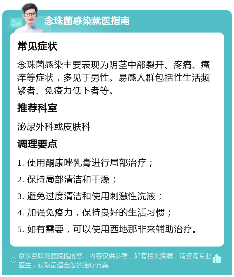 念珠菌感染就医指南 常见症状 念珠菌感染主要表现为阴茎中部裂开、疼痛、瘙痒等症状，多见于男性。易感人群包括性生活频繁者、免疫力低下者等。 推荐科室 泌尿外科或皮肤科 调理要点 1. 使用酮康唑乳膏进行局部治疗； 2. 保持局部清洁和干燥； 3. 避免过度清洁和使用刺激性洗液； 4. 加强免疫力，保持良好的生活习惯； 5. 如有需要，可以使用西地那非来辅助治疗。