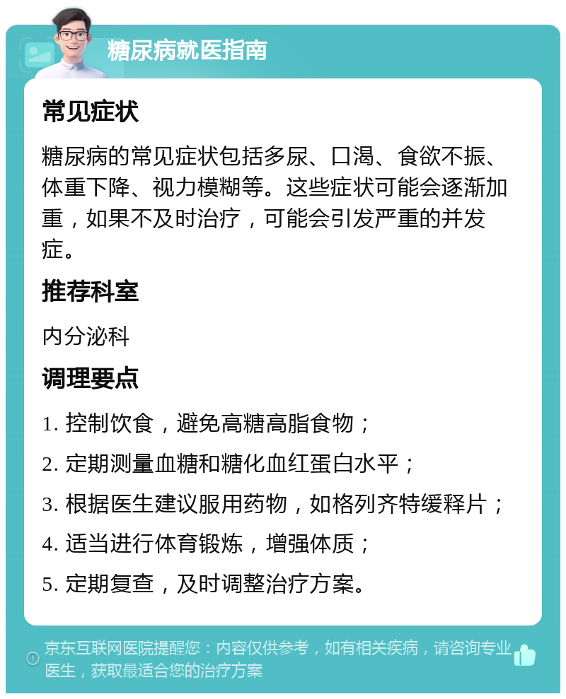 糖尿病就医指南 常见症状 糖尿病的常见症状包括多尿、口渴、食欲不振、体重下降、视力模糊等。这些症状可能会逐渐加重，如果不及时治疗，可能会引发严重的并发症。 推荐科室 内分泌科 调理要点 1. 控制饮食，避免高糖高脂食物； 2. 定期测量血糖和糖化血红蛋白水平； 3. 根据医生建议服用药物，如格列齐特缓释片； 4. 适当进行体育锻炼，增强体质； 5. 定期复查，及时调整治疗方案。