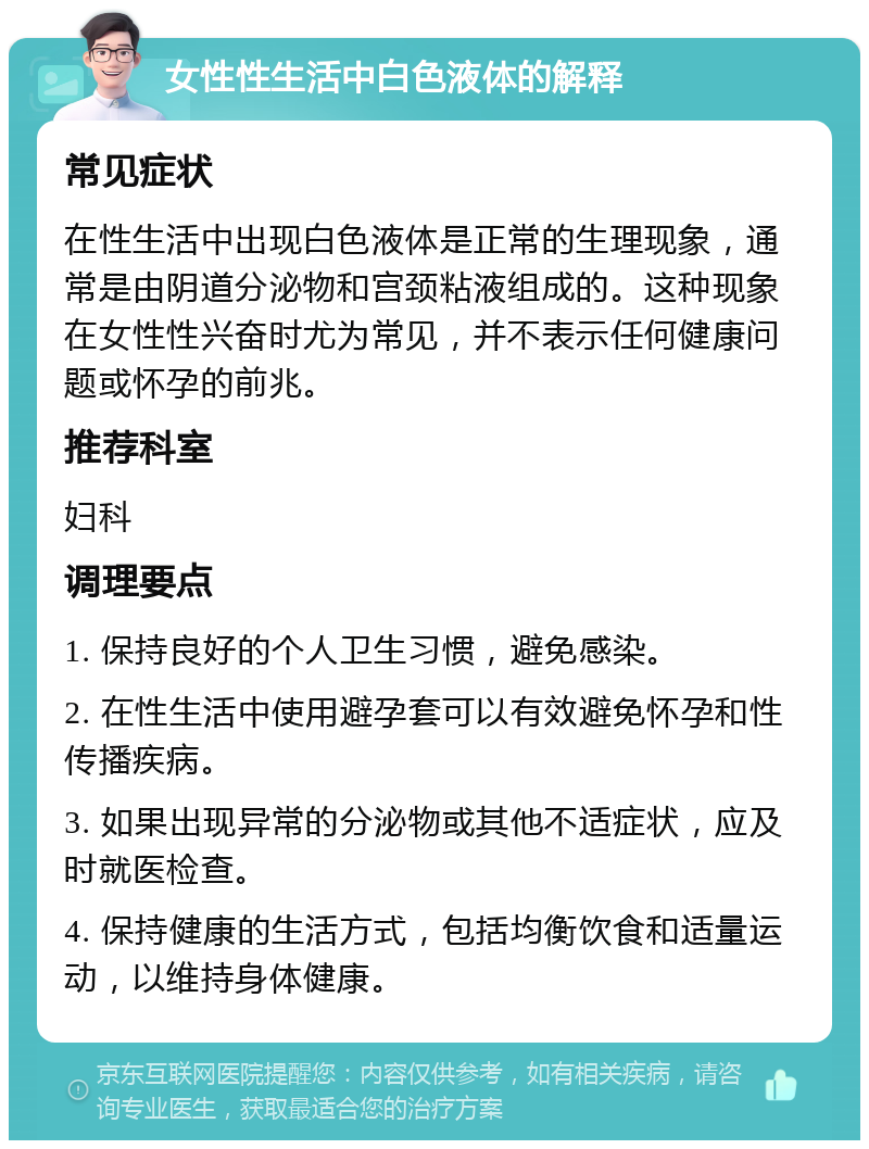 女性性生活中白色液体的解释 常见症状 在性生活中出现白色液体是正常的生理现象，通常是由阴道分泌物和宫颈粘液组成的。这种现象在女性性兴奋时尤为常见，并不表示任何健康问题或怀孕的前兆。 推荐科室 妇科 调理要点 1. 保持良好的个人卫生习惯，避免感染。 2. 在性生活中使用避孕套可以有效避免怀孕和性传播疾病。 3. 如果出现异常的分泌物或其他不适症状，应及时就医检查。 4. 保持健康的生活方式，包括均衡饮食和适量运动，以维持身体健康。