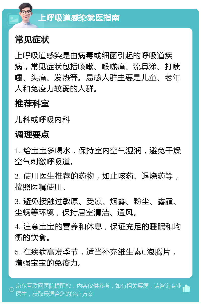 上呼吸道感染就医指南 常见症状 上呼吸道感染是由病毒或细菌引起的呼吸道疾病，常见症状包括咳嗽、喉咙痛、流鼻涕、打喷嚏、头痛、发热等。易感人群主要是儿童、老年人和免疫力较弱的人群。 推荐科室 儿科或呼吸内科 调理要点 1. 给宝宝多喝水，保持室内空气湿润，避免干燥空气刺激呼吸道。 2. 使用医生推荐的药物，如止咳药、退烧药等，按照医嘱使用。 3. 避免接触过敏原、受凉、烟雾、粉尘、雾霾、尘螨等环境，保持居室清洁、通风。 4. 注意宝宝的营养和休息，保证充足的睡眠和均衡的饮食。 5. 在疾病高发季节，适当补充维生素C泡腾片，增强宝宝的免疫力。