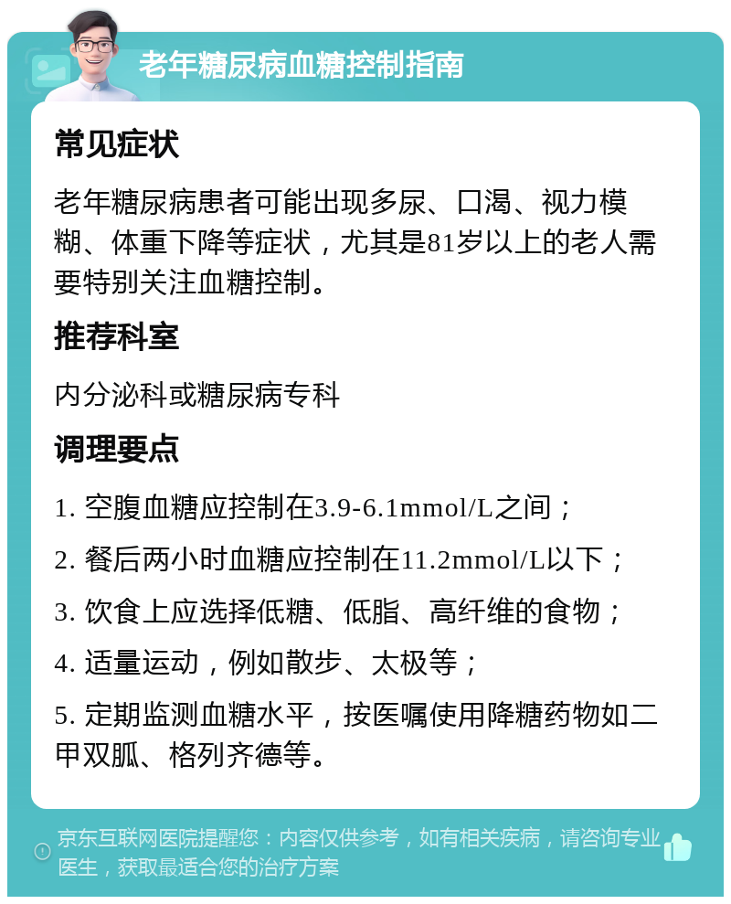 老年糖尿病血糖控制指南 常见症状 老年糖尿病患者可能出现多尿、口渴、视力模糊、体重下降等症状，尤其是81岁以上的老人需要特别关注血糖控制。 推荐科室 内分泌科或糖尿病专科 调理要点 1. 空腹血糖应控制在3.9-6.1mmol/L之间； 2. 餐后两小时血糖应控制在11.2mmol/L以下； 3. 饮食上应选择低糖、低脂、高纤维的食物； 4. 适量运动，例如散步、太极等； 5. 定期监测血糖水平，按医嘱使用降糖药物如二甲双胍、格列齐德等。