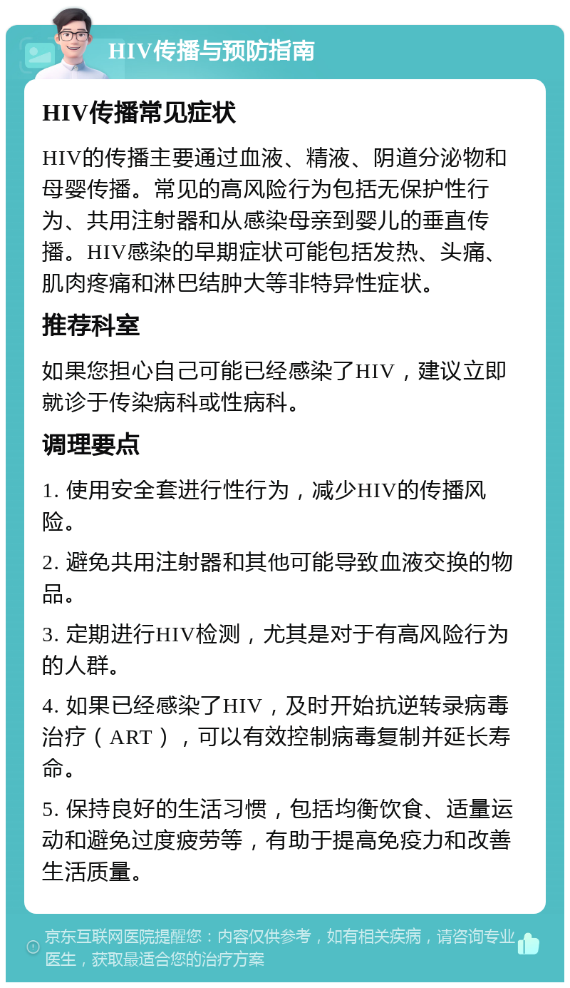 HIV传播与预防指南 HIV传播常见症状 HIV的传播主要通过血液、精液、阴道分泌物和母婴传播。常见的高风险行为包括无保护性行为、共用注射器和从感染母亲到婴儿的垂直传播。HIV感染的早期症状可能包括发热、头痛、肌肉疼痛和淋巴结肿大等非特异性症状。 推荐科室 如果您担心自己可能已经感染了HIV，建议立即就诊于传染病科或性病科。 调理要点 1. 使用安全套进行性行为，减少HIV的传播风险。 2. 避免共用注射器和其他可能导致血液交换的物品。 3. 定期进行HIV检测，尤其是对于有高风险行为的人群。 4. 如果已经感染了HIV，及时开始抗逆转录病毒治疗（ART），可以有效控制病毒复制并延长寿命。 5. 保持良好的生活习惯，包括均衡饮食、适量运动和避免过度疲劳等，有助于提高免疫力和改善生活质量。