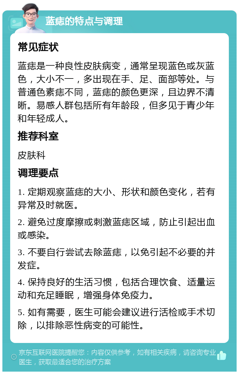 蓝痣的特点与调理 常见症状 蓝痣是一种良性皮肤病变，通常呈现蓝色或灰蓝色，大小不一，多出现在手、足、面部等处。与普通色素痣不同，蓝痣的颜色更深，且边界不清晰。易感人群包括所有年龄段，但多见于青少年和年轻成人。 推荐科室 皮肤科 调理要点 1. 定期观察蓝痣的大小、形状和颜色变化，若有异常及时就医。 2. 避免过度摩擦或刺激蓝痣区域，防止引起出血或感染。 3. 不要自行尝试去除蓝痣，以免引起不必要的并发症。 4. 保持良好的生活习惯，包括合理饮食、适量运动和充足睡眠，增强身体免疫力。 5. 如有需要，医生可能会建议进行活检或手术切除，以排除恶性病变的可能性。