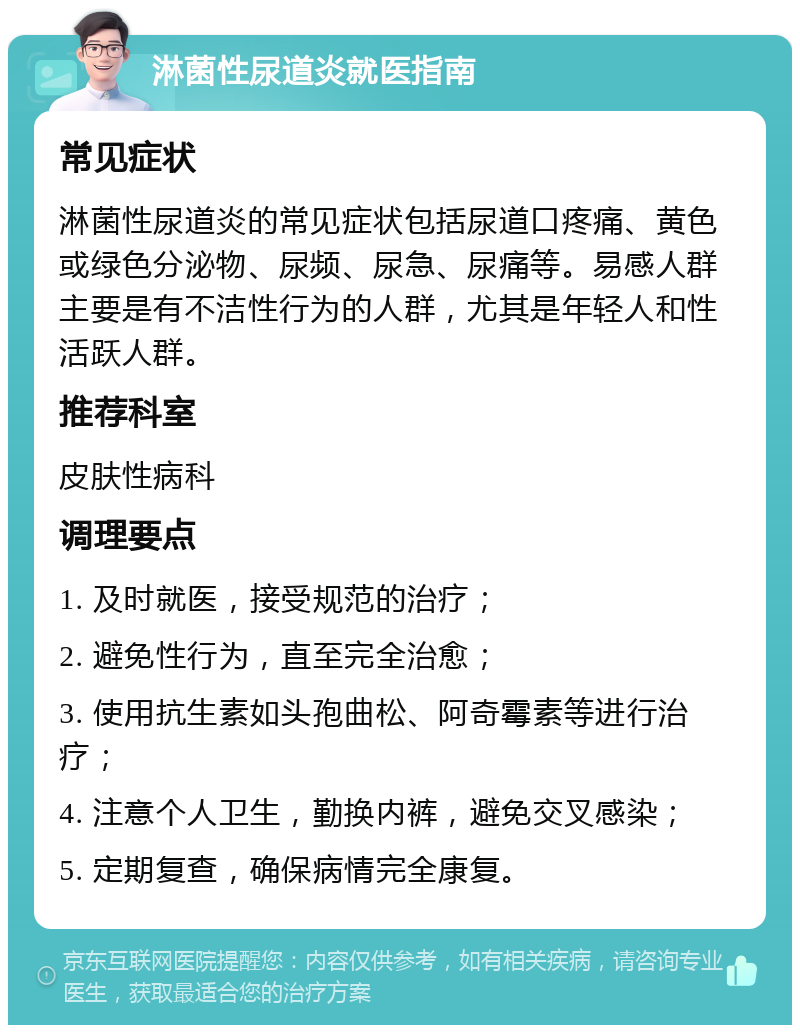 淋菌性尿道炎就医指南 常见症状 淋菌性尿道炎的常见症状包括尿道口疼痛、黄色或绿色分泌物、尿频、尿急、尿痛等。易感人群主要是有不洁性行为的人群，尤其是年轻人和性活跃人群。 推荐科室 皮肤性病科 调理要点 1. 及时就医，接受规范的治疗； 2. 避免性行为，直至完全治愈； 3. 使用抗生素如头孢曲松、阿奇霉素等进行治疗； 4. 注意个人卫生，勤换内裤，避免交叉感染； 5. 定期复查，确保病情完全康复。