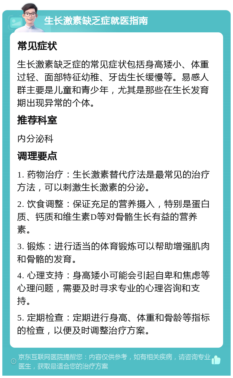 生长激素缺乏症就医指南 常见症状 生长激素缺乏症的常见症状包括身高矮小、体重过轻、面部特征幼稚、牙齿生长缓慢等。易感人群主要是儿童和青少年，尤其是那些在生长发育期出现异常的个体。 推荐科室 内分泌科 调理要点 1. 药物治疗：生长激素替代疗法是最常见的治疗方法，可以刺激生长激素的分泌。 2. 饮食调整：保证充足的营养摄入，特别是蛋白质、钙质和维生素D等对骨骼生长有益的营养素。 3. 锻炼：进行适当的体育锻炼可以帮助增强肌肉和骨骼的发育。 4. 心理支持：身高矮小可能会引起自卑和焦虑等心理问题，需要及时寻求专业的心理咨询和支持。 5. 定期检查：定期进行身高、体重和骨龄等指标的检查，以便及时调整治疗方案。