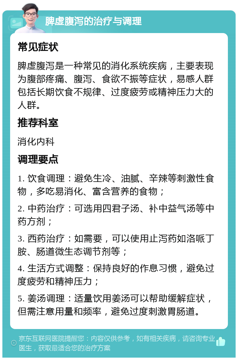 脾虚腹泻的治疗与调理 常见症状 脾虚腹泻是一种常见的消化系统疾病，主要表现为腹部疼痛、腹泻、食欲不振等症状，易感人群包括长期饮食不规律、过度疲劳或精神压力大的人群。 推荐科室 消化内科 调理要点 1. 饮食调理：避免生冷、油腻、辛辣等刺激性食物，多吃易消化、富含营养的食物； 2. 中药治疗：可选用四君子汤、补中益气汤等中药方剂； 3. 西药治疗：如需要，可以使用止泻药如洛哌丁胺、肠道微生态调节剂等； 4. 生活方式调整：保持良好的作息习惯，避免过度疲劳和精神压力； 5. 姜汤调理：适量饮用姜汤可以帮助缓解症状，但需注意用量和频率，避免过度刺激胃肠道。