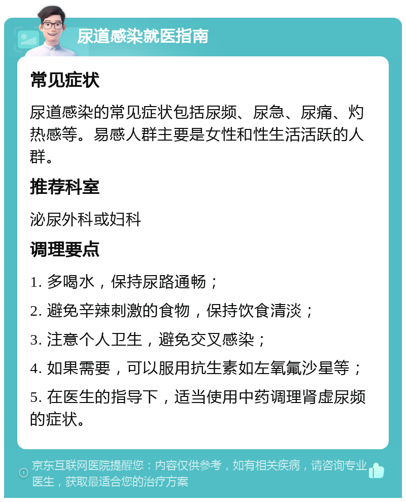 尿道感染就医指南 常见症状 尿道感染的常见症状包括尿频、尿急、尿痛、灼热感等。易感人群主要是女性和性生活活跃的人群。 推荐科室 泌尿外科或妇科 调理要点 1. 多喝水，保持尿路通畅； 2. 避免辛辣刺激的食物，保持饮食清淡； 3. 注意个人卫生，避免交叉感染； 4. 如果需要，可以服用抗生素如左氧氟沙星等； 5. 在医生的指导下，适当使用中药调理肾虚尿频的症状。