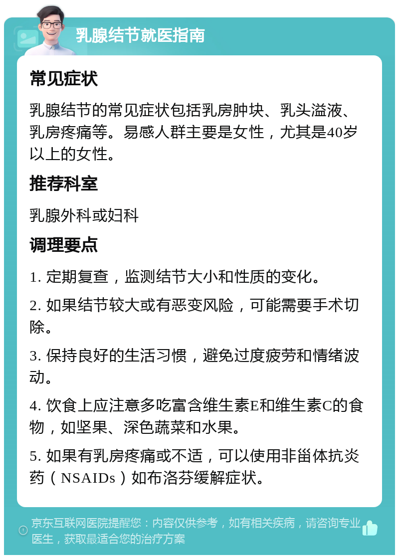 乳腺结节就医指南 常见症状 乳腺结节的常见症状包括乳房肿块、乳头溢液、乳房疼痛等。易感人群主要是女性，尤其是40岁以上的女性。 推荐科室 乳腺外科或妇科 调理要点 1. 定期复查，监测结节大小和性质的变化。 2. 如果结节较大或有恶变风险，可能需要手术切除。 3. 保持良好的生活习惯，避免过度疲劳和情绪波动。 4. 饮食上应注意多吃富含维生素E和维生素C的食物，如坚果、深色蔬菜和水果。 5. 如果有乳房疼痛或不适，可以使用非甾体抗炎药（NSAIDs）如布洛芬缓解症状。