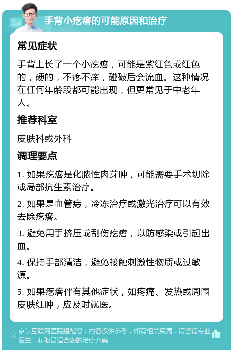 手背小疙瘩的可能原因和治疗 常见症状 手背上长了一个小疙瘩，可能是紫红色或红色的，硬的，不疼不痒，碰破后会流血。这种情况在任何年龄段都可能出现，但更常见于中老年人。 推荐科室 皮肤科或外科 调理要点 1. 如果疙瘩是化脓性肉芽肿，可能需要手术切除或局部抗生素治疗。 2. 如果是血管痣，冷冻治疗或激光治疗可以有效去除疙瘩。 3. 避免用手挤压或刮伤疙瘩，以防感染或引起出血。 4. 保持手部清洁，避免接触刺激性物质或过敏源。 5. 如果疙瘩伴有其他症状，如疼痛、发热或周围皮肤红肿，应及时就医。