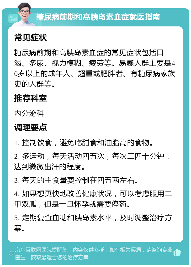 糖尿病前期和高胰岛素血症就医指南 常见症状 糖尿病前期和高胰岛素血症的常见症状包括口渴、多尿、视力模糊、疲劳等。易感人群主要是40岁以上的成年人、超重或肥胖者、有糖尿病家族史的人群等。 推荐科室 内分泌科 调理要点 1. 控制饮食，避免吃甜食和油脂高的食物。 2. 多运动，每天活动四五次，每次三四十分钟，达到微微出汗的程度。 3. 每天的主食量要控制在四五两左右。 4. 如果想更快地改善健康状况，可以考虑服用二甲双胍，但是一旦怀孕就需要停药。 5. 定期复查血糖和胰岛素水平，及时调整治疗方案。