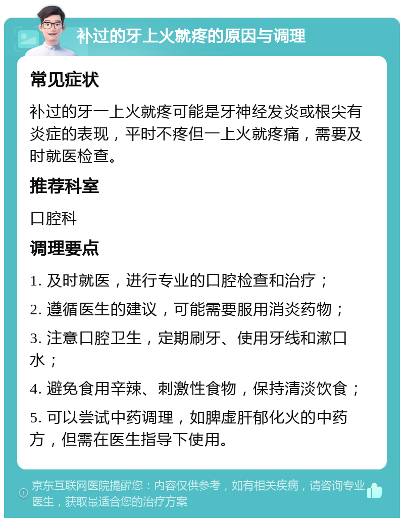 补过的牙上火就疼的原因与调理 常见症状 补过的牙一上火就疼可能是牙神经发炎或根尖有炎症的表现，平时不疼但一上火就疼痛，需要及时就医检查。 推荐科室 口腔科 调理要点 1. 及时就医，进行专业的口腔检查和治疗； 2. 遵循医生的建议，可能需要服用消炎药物； 3. 注意口腔卫生，定期刷牙、使用牙线和漱口水； 4. 避免食用辛辣、刺激性食物，保持清淡饮食； 5. 可以尝试中药调理，如脾虚肝郁化火的中药方，但需在医生指导下使用。