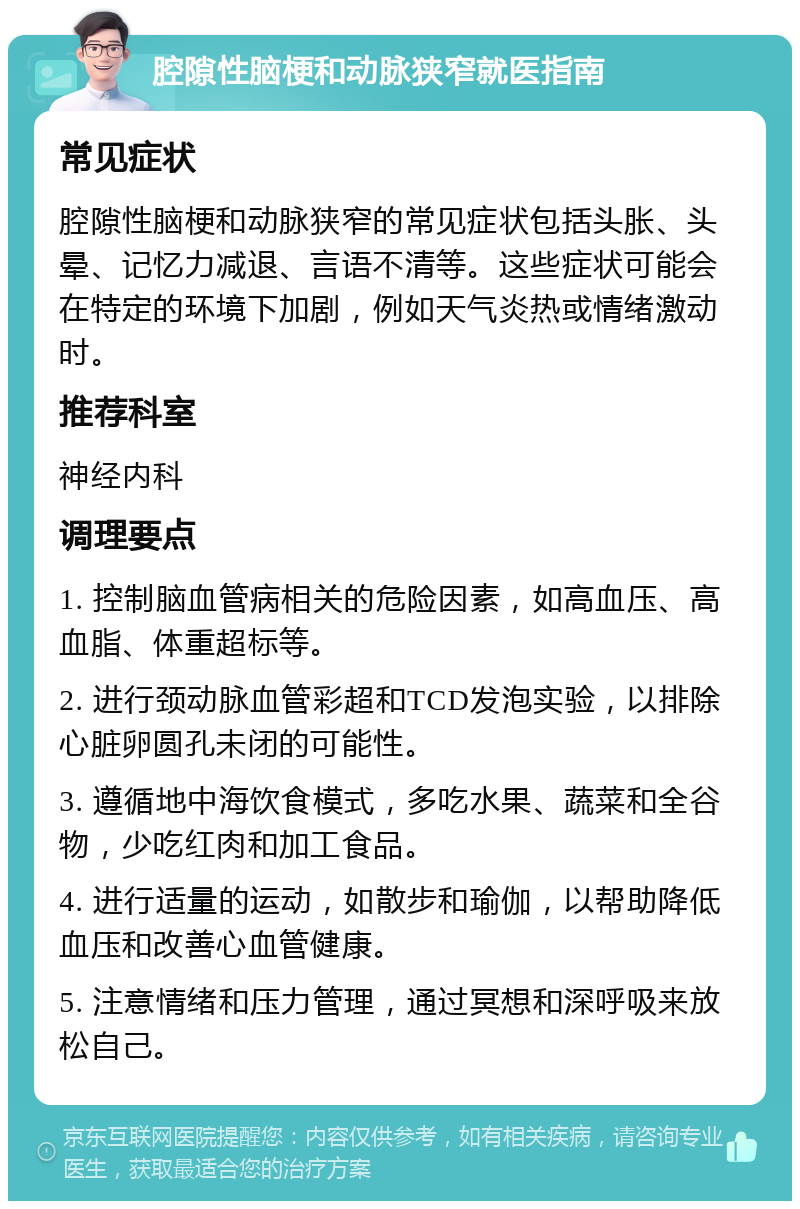 腔隙性脑梗和动脉狭窄就医指南 常见症状 腔隙性脑梗和动脉狭窄的常见症状包括头胀、头晕、记忆力减退、言语不清等。这些症状可能会在特定的环境下加剧，例如天气炎热或情绪激动时。 推荐科室 神经内科 调理要点 1. 控制脑血管病相关的危险因素，如高血压、高血脂、体重超标等。 2. 进行颈动脉血管彩超和TCD发泡实验，以排除心脏卵圆孔未闭的可能性。 3. 遵循地中海饮食模式，多吃水果、蔬菜和全谷物，少吃红肉和加工食品。 4. 进行适量的运动，如散步和瑜伽，以帮助降低血压和改善心血管健康。 5. 注意情绪和压力管理，通过冥想和深呼吸来放松自己。