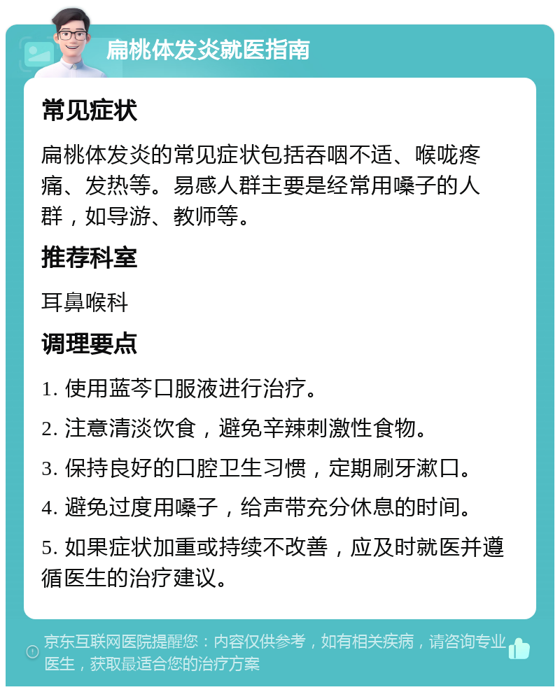 扁桃体发炎就医指南 常见症状 扁桃体发炎的常见症状包括吞咽不适、喉咙疼痛、发热等。易感人群主要是经常用嗓子的人群，如导游、教师等。 推荐科室 耳鼻喉科 调理要点 1. 使用蓝芩口服液进行治疗。 2. 注意清淡饮食，避免辛辣刺激性食物。 3. 保持良好的口腔卫生习惯，定期刷牙漱口。 4. 避免过度用嗓子，给声带充分休息的时间。 5. 如果症状加重或持续不改善，应及时就医并遵循医生的治疗建议。